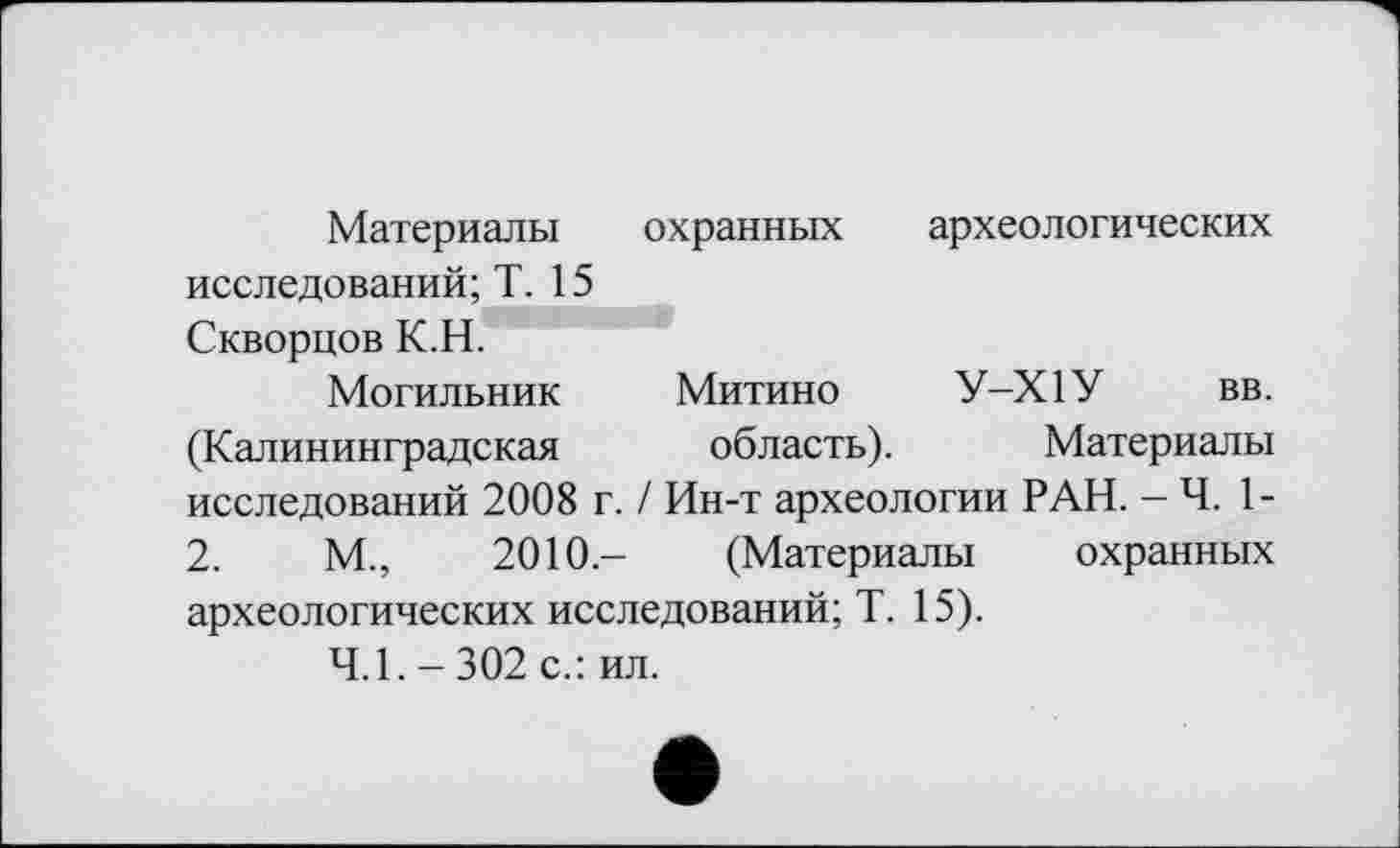 ﻿Материалы охранных археологических исследований; Т. 15 Скворцов К.Н.
Могильник Митино У-Х1У вв. (Калининградская область). Материалы исследований 2008 г. / Ин-т археологии РАН. — Ч. 1-2.	М.,	2010- (Материалы охранных
археологических исследований; Т. 15).
4.1. - 302 с.: ил.